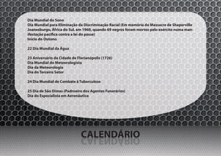 Dia Mundial do Sono
Dia Mundial para Eliminação da Discriminação Racial (Em memória do Massacre de Shaperville
Joanesburgo, África do Sul, em 1960, quando 69 negros foram mortos pelo exército numa man-
ifestação pacífica contra a lei do passe)
Início do Outono

22 Dia Mundial da Água

23 Aniversário da Cidade de Florianópolis (1726)
Dia Mundial do Meteorologista
Dia da Meteorologia
Dia do Terceiro Setor

24 Dia Mundial de Combate à Tuberculose

25 Dia de São Dimas (Padroeiro dos Agentes Funerários)
Dia do Especialista em Aeronáutica




                              CALENDÁRIO
                              OIRÁDNELAC
 