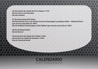 26 Aniversário da Cidade de Porto Alegre (1772)
Dia do Cacau e do Chocolate
Dia dos Animais

27 Dia Internacional do Teatro
Dia Nacional do Circo e do Artista Circense (homenagem ao palhaço Piolin -- Abelardo Pinto --
que nasceu nesta data em 1897)
Dia do Grafiteiro (homenagem a Alex Vallauri que morreu nesse dia em 1987)

28 Dia do Diagramador
Dia do Revisor

29 Aniversário da Cidade de Curitiba (1693)
Aniversário da Cidade de Salvador (1549)
Dia da Central do Brasil




                              CALENDÁRIO
                              OIRÁDNELAC
 