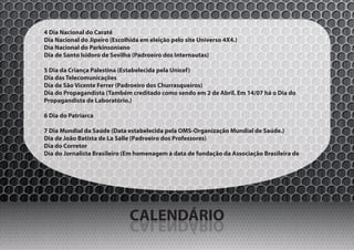 4 Dia Nacional do Caratê
Dia Nacional do Jipeiro (Escolhida em eleição pelo site Universo 4X4.)
Dia Nacional do Parkinsoniano
Dia de Santo Isidoro de Sevilha (Padroeiro dos Internautas)

5 Dia da Criança Palestina (Estabelecida pela Unicef)
Dia das Telecomunicações
Dia de São Vicente Ferrer (Padroeiro dos Churrasqueiros)
Dia do Propagandista (Também creditado como sendo em 2 de Abril. Em 14/07 há o Dia do
Propagandista de Laboratório.)

6 Dia do Patriarca

7 Dia Mundial da Saúde (Data estabelecida pela OMS-Organização Mundial de Saúde.)
Dia de João Batista de La Salle (Padroeiro dos Professores)
Dia do Corretor
Dia do Jornalista Brasileiro (Em homenagem à data de fundação da Associação Brasileira de




                               CALENDÁRIO
                               OIRÁDNELAC
 