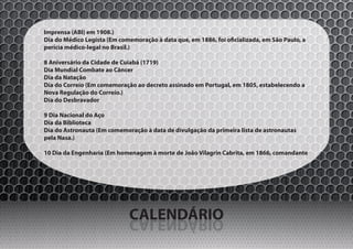 Imprensa (ABI) em 1908.)
Dia do Médico Legista (Em comemoração à data que, em 1886, foi oficializada, em São Paulo, a
perícia médico-legal no Brasil.)

8 Aniversário da Cidade de Cuiabá (1719)
Dia Mundial Combate ao Câncer
Dia da Natação
Dia do Correio (Em comemoração ao decreto assinado em Portugal, em 1805, estabelecendo a
Nova Regulação do Correio.)
Dia do Desbravador

9 Dia Nacional do Aço
Dia da Biblioteca
Dia do Astronauta (Em comemoração à data de divulgação da primeira lista de astronautas
pela Nasa.)

10 Dia da Engenharia (Em homenagem à morte de João Vilagrin Cabrita, em 1866, comandante




                              CALENDÁRIO
                              OIRÁDNELAC
 