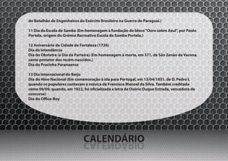 do Batalhão de Engenheiros do Exército Brasileiro na Guerra do Paraguai.)

11 Dia da Escola de Samba (Em homenagem à fundação do bloco “Ouro sobre Azul”, por Paulo
Portela, origem do Grêmio Recreativo Escola de Samba Portela.)

12 Aniversário da Cidade de Fortaleza (1726)
Dia da Intendência
Dia do Obstetra (e Dia da Parteira) (Em homenagem à morte, em 371, de São Zenão de Verona,
santo protetor dos recém-nascidos.)
Dia do Pracinha Paranaense

13 Dia Internacional do Beijo
Dia do Hino Nacional (Em comemoração à ida para Portugal, em 13/04/1831, de D. Pedro I,
quando os populares cantavam a música de Francisco Manoel da Silva. Também creditada
como 06/09, quando, em 1922, foi oficializada a letra de Osório Duque Estrada, vencedora de
concurso)
Dia do Office-Boy




                              CALENDÁRIO
                              OIRÁDNELAC
 