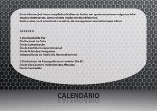 Estas informações foram compiladas de diversas fontes, nas quais encontramos algumas infor-
mações controversas, como eventos citados em dias diferentes.
Nestes casos, você encontrará a ressalva, até conseguirmos uma informação oficial.


JANEIRO

1 Dia Mundial da Paz
Dia Nacional de Cuba
Dia da Comunicação
Dia da Confraternização Universal
Dia de N.Sra.dos Navegantes
Independência do Haiti e Dia Nacional do Haiti

2 Dia Nacional da Abreugrafia (controvérsia: Dia 4?)
Dia de São Casimiro (Padroeiro dos Alfaiates)
Dia do Sanitarista




                              CALENDÁRIO
                              OIRÁDNELAC
 