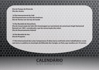 Dia do Parque de Diversão
Dia dos Jovens

14 Dia Internacional do Café
Dia Panamericano ou Dia das Américas
Dia do Técnico em Serviço de Saúde

15 Dia Mundial do Desenhista
Dia da Conservação do Solo (Em homenagem ao nascimento do americano Hugh Hammond
Bennett em 1881, considerado o pai da conservação dos solos)
Dia do Desarmamento Infantil

16 Dia Mundial da Voz
Dia do Picapeiro

17 Dia Internacional das Lutas Camponesas (A data marca confronto entre trabalhadores rurais
sem terra e a polícia no município de Eldorado dos Carajás, no Pará, que resultou em 19 mortes




                              CALENDÁRIO
                              OIRÁDNELAC
 