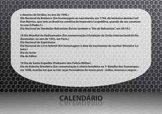 e dezenas de feridos, no ano de 1996.)
Dia Nacional da Botânica (Em homenagem ao nascimento, em 1794, do botânico alemão Carl
Von Martius, que veio ao Brasil na comitiva da Imperatriz Leopoldina, quando do seu casamen-
to com D.Pedro I.)
Dia Nacional do Vendedor-Balconista (Existe também o “Dia do Balconista”, em 30/10.)

18 Dia Mundial do Radioamador (Em comemoração à fundação da União Internacional do Ra-
dioamador, no ano de 1925, em Paris.)
Dia Nacional do Espiritismo
Dia Nacional do Livro Infantil (Em homenagem à data de nascimento do escritor Monteiro Lo-
bato.)
Dia do Autor
Dia do Editor

19 Dia de Santo Expedito (Padroeiro dos Polícia Militar)
Dia do Exército Brasileiro (Em comemoração à vitória brasileira na 1ª Batalha dos Guararapes,
em 1648, ocasião em que as três raças formadoras do nosso povo - índios, brancos e negros -




                              CALENDÁRIO
                              OIRÁDNELAC
 