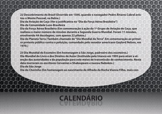22 Descobrimento do Brasil (Ocorrido em 1500, quando o navegador Pedro Álvares Cabral avis-
tou o Monte Pascoal, na Bahia.)
Dia da Aviação de Caça (Ver a justificativa no “Dia da Força Aérea Brasileira”)
Dia da Comunidade Luso-Brasileira
Dia da Força Aérea Brasileira (Em comemoração à ação do 1º Grupo de Aviação de Caça, que
realizou o maior número de missões durante a Segunda Guerra Mundial. Foram 11 missões,
envolvendo 44 decolagens, com apenas 22 pilotos.)
Dia do Planeta Terra (Também chamado de “Dia Mundial da Terra”. Em comemoração ao primei-
ro protesto público contra a poluição, comandado pelo senador americano Gaylord Nelson, em
1970.)

23 Dia Mundial do Escoteiro (Em homenagem a São Jorge, padroeiro dos escoteiros.)
Dia Mundial do Livro e dos Direitos de Autor (Instituída pela Unesco em 1995 para atrair a at-
enção das autoridades e da população para este meios de transmissão de conhecimento. Nesta
data morreram os escritores Cervantes e Shakespeare e nasceu Nabokov.)
Dia de São Jorge
Dia do Chorinho (Em homenagem ao nascimento de Alfredo da Rocha Vianna Filho, mais con-




                              CALENDÁRIO
                              OIRÁDNELAC
 