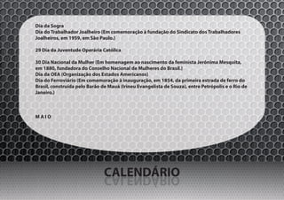Dia da Sogra
Dia do Trabalhador Joalheiro (Em comemoração à fundação do Sindicato dos Trabalhadores
Joalheiros, em 1959, em São Paulo.)

29 Dia da Juventude Operária Católica

30 Dia Nacional da Mulher (Em homenagem ao nascimento da feminista Jerônima Mesquita,
em 1880, fundadora do Conselho Nacional de Mulheres do Brasil.)
Dia da OEA (Organização dos Estados Americanos)
Dia do Ferroviário (Em comemoração à inauguração, em 1854, da primeira estrada de ferro do
Brasil, construída pelo Barão de Mauá (Irineu Evangelista de Souza), entre Petrópolis e o Rio de
Janeiro.)



MAIO




                               CALENDÁRIO
                               OIRÁDNELAC
 