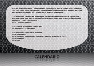 0 Dia das Mães (Data Móvel. Comemorada no 2º domingo de maio. A data foi criada pela ameri-
cana Anna Jarvis, sendo festejada pela primeira vez em 26 de abril de 1910. No Brasil, em 12 de
maio de 1918, trazida pela Ass.Cristã de Moços (ACM) de Porto Alegre.)

1 Dia Mundial do Trabalho (Em homenagem aos mártires da repressão policial à greve geral
de 1º de maio de 1886, em Chicago, reivindicando, entre outros itens, a redução da jornada de
trabalho de 13 para 8 horas diárias.)
Dia da Literatura Brasileira

2 Dia Estadual do Imigrante Libanês (MG)
Dia Nacional do Ex-Combatente

3 Dia Mundial da Liberdade de Imprensa
Dia do Parlamento
Dia do Pau-Brasil (Definido pela Lei nº 6.607, de 07 de dezembro de 1978.)
Dia do Sertanejo
Dia do Solo




                              CALENDÁRIO
                              OIRÁDNELAC
 