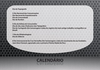 Dia do Taquígrafo

5 Dia Nacional das Comunicações
Dia Nacional do Expedicionário
Dia da Comunidade
Dia de Rondon

6 Dia da Defesa do Consumidor
Dia de São João (Padroeiro dos Tipógrafos)
Dia do Cartógrafo (Em homenagem à data do registro do mais antigo trabalho cartográfico no
Brasil)

7 Dia do Oftalmologista
Dia do Silêncio

8 Dia Internacional da Cruz Vermelha (Em homenagem a data de nascimento de seu fundador,
Jean Henri Dunant, agraciado com o primeiro Prêmio Nobel da Paz.)




                             CALENDÁRIO
                             OIRÁDNELAC
 