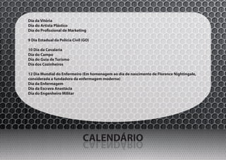 Dia da Vitória
Dia do Artista Plástico
Dia do Profissional de Marketing

9 Dia Estadual da Polícia Civil (GO)

10 Dia da Cavalaria
Dia do Campo
Dia do Guia de Turismo
Dia dos Cozinheiros

12 Dia Mundial do Enfermeiro (Em homenagem ao dia de nascimento de Florence Nightingale,
considerada a fundadora da enfermagem moderna)
Dia da Enfermagem
Dia da Escrava Anastácia
Dia do Engenheiro Militar




                                CALENDÁRIO
                                OIRÁDNELAC
 