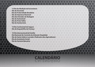 13 Dia da Abolição da Escravatura
Dia da Ascensão
Dia da Fraternidade Brasileira
Dia da Imprensa Nacional
Dia das Estradas de Rodagem
Dia do Automóvel
Dia do Preto Velho
Dia do Zootecnista

14 Dia Continental do Seguro
Dia da Esquadrilha da Fumaça

15 Dia Internacional da Família
Dia Nacional do Controle da Infecção Hospitalar
Dia de Santo Isidoro Lavrador (Padroeiro dos Agricultores)
Dia do Assistente Social
Dia do Gerente Bancário




                               CALENDÁRIO
                               OIRÁDNELAC
 