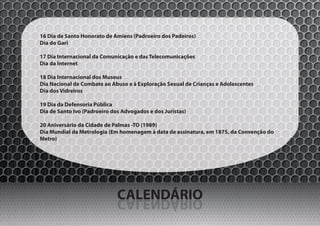 16 Dia de Santo Honorato de Amiens (Padroeiro dos Padeiros)
Dia do Gari

17 Dia Internacional da Comunicação e das Telecomunicações
Dia da Internet

18 Dia Internacional dos Museus
Dia Nacional de Combate ao Abuso e à Exploração Sexual de Crianças e Adolescentes
Dia dos Vidreiros

19 Dia da Defensoria Pública
Dia de Santo Ivo (Padroeiro dos Advogados e dos Juristas)

20 Aniversário da Cidade de Palmas -TO (1989)
Dia Mundial da Metrologia (Em homenagem à data de assinatura, em 1875, da Convenção do
Metro)




                              CALENDÁRIO
                              OIRÁDNELAC
 
