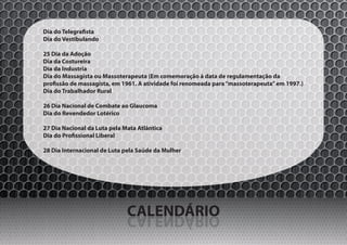 Dia do Telegrafista
Dia do Vestibulando

25 Dia da Adoção
Dia da Costureira
Dia da Industria
Dia do Massagista ou Massoterapeuta (Em comemoração à data de regulamentação da
profissão de massagista, em 1961. A atividade foi renomeada para “massoterapeuta” em 1997.)
Dia do Trabalhador Rural

26 Dia Nacional de Combate ao Glaucoma
Dia do Revendedor Lotérico

27 Dia Nacional da Luta pela Mata Atlântica
Dia do Profissional Liberal

28 Dia Internacional de Luta pela Saúde da Mulher




                              CALENDÁRIO
                              OIRÁDNELAC
 