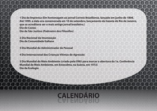 1 Dia da Imprensa (Em homenagem ao jornal Correio Braziliense, lançado em junho de 1808.
Até 1999, a data era comemorada em 10 de setembro, lançamento da Gazeta do Rio de Janeiro,
que se acreditava ser o mais antigo jornal brasileiro.)
Dia de Caxias
Dia de São Justino (Padroeiro dos Filosófos)

2 Dia Nacional da Imunização
Dia da Comunidade Italiana

3 Dia Mundial do Administrador de Pessoal

4 Dia Internacional das Crianças Vítimas de Agressão

5 Dia Mundial do Meio Ambiente (criado pela ONU para marcar a abertura da 1a. Conferência
Mundial de Meio Ambiente, em Estocolmo, na Suécia, em 1972)
Dia da Ecologia




                               CALENDÁRIO
                               OIRÁDNELAC
 