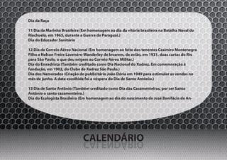 Dia da Raça

11 Dia da Marinha Brasileira (Em homenagem ao dia da vitória brasileira na Batalha Naval do
Riachuelo, em 1865, durante a Guerra do Paraguai.)
Dia do Educador Sanitário

12 Dia do Correio Aéreo Nacional (Em homenagem ao feito dos tenentes Casimiro Montenegro
Filho e Nelson Freire Lavenère-Wanderley de levarem, de avião, em 1931, duas cartas do Rio
para São Paulo, o que deu origem ao Correio Aéreo Militar.)
Dia do Enxadrista (Também creditado como Dia Nacional do Xadrez. Em comemoração à
fundação, em 1902, do Clube de Xadrez São Paulo.)
Dia dos Namorados (Criação do publicitário João Dória em 1949 para estimular as vendas no
mês de junho. A data escolhida foi a véspera do Dia de Santo Antônio.)

13 Dia de Santo Antônio (Também creditado como Dia das Casamenteiras, por ser Santo
Antônio o santo casamenteiro.)
Dia do Ecologista Brasileiro (Em homenagem ao dia do nascimento de José Bonifácio de An-




                              CALENDÁRIO
                              OIRÁDNELAC
 
