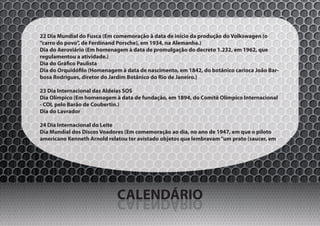 22 Dia Mundial do Fusca (Em comemoração à data de início da produção do Volkswagen (o
“carro do povo”, de Ferdinand Porsche), em 1934, na Alemanha.)
Dia do Aeroviário (Em homenagem à data de promulgação do decreto 1.232, em 1962, que
regulamentou a atividade.)
Dia do Gráfico Paulista
Dia do Orquidófilo (Homenagem à data de nascimento, em 1842, do botânico carioca João Bar-
bosa Rodrigues, diretor do Jardim Botânico do Rio de Janeiro.)

23 Dia Internacional das Aldeias SOS
Dia Olímpico (Em homenagem à data de fundação, em 1894, do Comitê Olímpico Internacional
- COI, pelo Barão de Coubertin.)
Dia do Lavrador

24 Dia Internacional do Leite
Dia Mundial dos Discos Voadores (Em comemoração ao dia, no ano de 1947, em que o piloto
americano Kenneth Arnold relatou ter avistado objetos que lembravam “um prato (saucer, em




                             CALENDÁRIO
                             OIRÁDNELAC
 