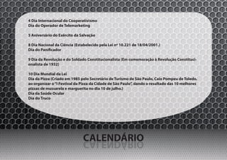 4 Dia Internacional do Cooperativismo
Dia do Operador de Telemarketing

5 Aniversário do Exército da Salvação

8 Dia Nacional da Ciência (Estabelecido pela Lei nº 10.221 de 18/04/2001.)
Dia do Panificador

9 Dia da Revolução e do Soldado Constitucionalista (Em comemoração à Revolução Constituci-
onalista de 1932)

10 Dia Mundial da Lei
Dia da Pizza (Criado em 1985 pelo Secretário de Turismo de São Paulo, Caio Pompeu de Toledo,
ao organizar o “I Festival da Pizza da Cidade de São Paulo”, dando o resultado das 10 melhores
pizzas de mussarela e marguerita no dia 10 de julho.)
Dia da Saúde Ocular
Dia do Truco




                              CALENDÁRIO
                              OIRÁDNELAC
 