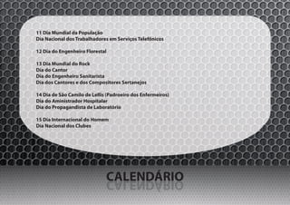 11 Dia Mundial da População
Dia Nacional dos Trabalhadores em Serviços Telefônicos

12 Dia do Engenheiro Florestal

13 Dia Mundial do Rock
Dia do Cantor
Dia do Engenheiro Sanitarista
Dia dos Cantores e dos Compositores Sertanejos

14 Dia de São Camilo de Lellis (Padroeiro dos Enfermeiros)
Dia do Aministrador Hospitalar
Dia do Propagandista de Laboratório

15 Dia Internacional do Homem
Dia Nacional dos Clubes




                              CALENDÁRIO
                              OIRÁDNELAC
 