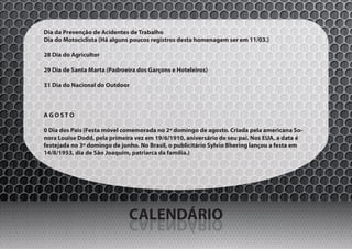 Dia da Prevenção de Acidentes de Trabalho
Dia do Motociclista (Há alguns poucos registros desta homenagem ser em 11/03.)

28 Dia do Agricultor

29 Dia de Santa Marta (Padroeira dos Garçons e Hoteleiros)

31 Dia do Nacional do Outdoor



AGOSTO

0 Dia dos Pais (Festa móvel comemorada no 2º domingo de agosto. Criada pela americana So-
nora Louise Dodd, pela primeira vez em 19/6/1910, aniversário de seu pai. Nos EUA, a data é
festejada no 3º domingo de junho. No Brasil, o publicitário Sylvio Bhering lançou a festa em
14/8/1953, dia de São Joaquim, patriarca da família.)




                              CALENDÁRIO
                              OIRÁDNELAC
 