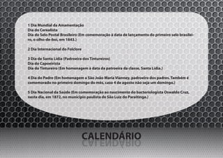 1 Dia Mundial da Amamentação
Dia do Cerealista
Dia do Selo Postal Brasileiro (Em comemoração à data de lançamento do primeiro selo brasilei-
ro, o olho-de-boi, em 1843.)

2 Dia Internacional do Folclore

3 Dia de Santa Lídia (Padroeira dos Tintureiros)
Dia do Capoeirista
Dia do Tintureiro (Em homenagem à data da patroeira da classe, Santa Lídia.)

4 Dia do Padre (Em homenagem a São João Maria Vianney, padroeiro dos padres. Também é
comemorado no primeiro domingo do mês, caso 4 de agosto não seja um domingo.)

5 Dia Nacional da Saúde (Em comemoração ao nascimento do bacteriologista Oswaldo Cruz,
neste dia, em 1872, no município paulista de São Luiz do Paraitinga.)




                                  CALENDÁRIO
                                  OIRÁDNELAC
 