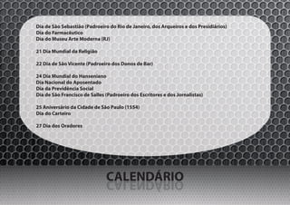 Dia de São Sebastião (Padroeiro do Rio de Janeiro, dos Arqueiros e dos Presidiários)
Dia do Farmacêutico
Dia do Museu Arte Moderna (RJ)

21 Dia Mundial da Religião

22 Dia de São Vicente (Padroeiro dos Donos de Bar)

24 Dia Mundial do Hanseniano
Dia Nacional do Aposentado
Dia da Previdência Social
Dia de São Francisco de Salles (Padroeiro dos Escritores e dos Jornalistas)

25 Aniversário da Cidade de São Paulo (1554)
Dia do Carteiro

27 Dia dos Oradores




                               CALENDÁRIO
                               OIRÁDNELAC
 