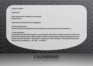 Dia da Farmácia

6 Dia do Ar

8 Dia Nacional de Combate ao Colesterol
Dia do Pároco

9 Dia Internacional dos Povos Indígenas

10 Dia da Enfermeira
Dia de São Lourenço (Padroeiro dos Arquivistas, dos Cozinheiros e dos Vidreiros.)

11 Dia da Pintura
Dia da Televisão (Em homenagem à sua padoreira, Santa Clara, nascida neste dia. Conta a len-
da que ela, enclausurada, velha e doente, assistia as missas pelas sombras projetadas em sua
parede. Pela Lei Federal nº 10255/2001, a data seria 18 de setembro, aniversário da primeira
transmissão de televisão -- de 1950 -- no Brasil.)




                              CALENDÁRIO
                              OIRÁDNELAC
 