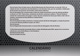 Dia de Santa Clara (A data marca o dia de falecimento de Clara de Assis, no ano de 1253, na
cidade de Assis. É padroeira dos Bordadeiras e da televisão. Esta, por ter assistido a Celebração
da Eucaristia sem precisar sair do leito, onde estava enferma.)
Dia do Advogado (Em comemoração à data de criação do primeiro curso de ciências jurídicas
no Brasil, em 1827. Nesta data, estudantes de direito costumam realizar o “Dia do Pendura”,
saindo dos restaurantes sem pagar a conta. Há uma vertente da classe que indica o dia 5 de no-
vembro, nascimento de Ruy Barbosa e Sobral Pinto.)
Dia do Direito
Dia do Estudante (A data comemora o mesmo evento do Dia do Advogado: a criação do primei-
ro curso de ciências jurídicas no país, em 1827.)
Dia do Garçom
Dia do Magistrado (Comemorado no mesmo Dia do Advogado e Dia do Direito.)

12 Dia Internacional da Juventude (Esta é a data oficializada pela ONU, apesar de se encontrar
referências como 28 de Março e 2 de Outubro.)
Dia Nacional das Artes
Dia do Cortador de Cana




                               CALENDÁRIO
                               OIRÁDNELAC
 
