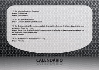 13 Dia Internacional dos Canhotos
Dia do Economista
Dia do Pensamento

14 Dia da Unidade Humana
Dia do Controle da Poluição Industrial

15 Dia da Informática (Em comemoração à data registrada como de criação do primeiro com-
putador, o Eniac, em 1946.)
Dia da Santa Casa da Misericórdia (Em comemoração à fundação da primeira Santa Casa, em 15
de agosto de 1498, em Portugal.)
Dia do Solteiro

16 Dia de São Roque (Padroeiro dos Cães)
Dia do Filósofo




                              CALENDÁRIO
                              OIRÁDNELAC
 