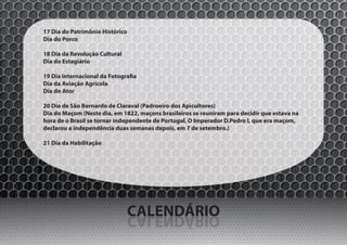 17 Dia do Patrimônio Histórico
Dia do Porco

18 Dia da Revolução Cultural
Dia do Estagiário

19 Dia Internacional da Fotografia
Dia da Aviação Agrícola
Dia do Ator

20 Dia de São Bernardo de Claraval (Padroeiro dos Apicultores)
Dia do Maçom (Neste dia, em 1822, maçons brasileiros se reuniram para decidir que estava na
hora de o Brasil se tornar independente de Portugal. O Imperador D.Pedro I, que era maçom,
declarou a independência duas semanas depois, em 7 de setembro.)

21 Dia da Habilitação




                               CALENDÁRIO
                               OIRÁDNELAC
 