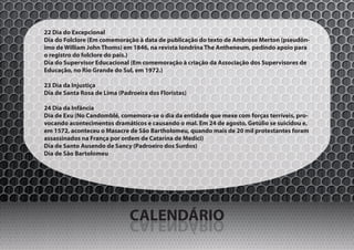 22 Dia do Excepcional
Dia do Folclore (Em comemoração à data de publicação do texto de Ambrose Merton (pseudôn-
imo de William John Thoms) em 1846, na revista londrina The Antheneum, pedindo apoio para
o registro do folclore do país.)
Dia do Supervisor Educacional (Em comemoração à criação da Associação dos Supervisores de
Educação, no Rio Grande do Sul, em 1972.)

23 Dia da Injustiça
Dia de Santa Rosa de Lima (Padroeira dos Floristas)

24 Dia da Infância
Dia de Exu (No Candomblé, comemora-se o dia da entidade que mexe com forças terríveis, pro-
vocando acontecimentos dramáticos e causando o mal. Em 24 de agosto, Getúlio se suicidou e,
em 1572, aconteceu o Masacre de São Bartholomeu, quando mais de 20 mil protestantes foram
assassinados na França por ordem de Catarina de Medici)
Dia de Santo Ausendo de Sancy (Padroeiro dos Surdos)
Dia de São Bartolomeu




                              CALENDÁRIO
                              OIRÁDNELAC
 