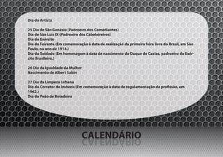 Dia do Artista

25 Dia de São Genésio (Padroeiro dos Comediantes)
Dia de São Luís IX (Padroeiro dos Cabeleireiros)
Dia do Exército
Dia do Feirante (Em comemoração à data de realização da primeira feira livre do Brasil, em São
Paulo, no ano de 1914.)
Dia do Soldado (Em homenagem à data de nascimento do Duque de Caxias, padroeiro do Exér-
cito Brasileiro.)

26 Dia da Igualdade da Mulher
Nascimento de Albert Sabin

27 Dia da Limpeza Urbana
Dia do Corretor de Imóveis (Em comemoração à data de regulamentação da profissão, em
1962.)
Dia do Peão de Boiadeiro




                                CALENDÁRIO
                                OIRÁDNELAC
 