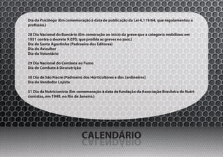 Dia do Psicólogo (Em comemoração à data de publicação da Lei 4.119/64, que regulamentou a
profissão.)

28 Dia Nacional do Bancário (Em comoração ao início da greve que a categoria mobilizou em
1951 contra o decreto 9.070, que proibia as greves no país.)
Dia de Santo Agostinho (Padroeiro dos Editores)
Dia do Avicultor
Dia do Voluntário

29 Dia Nacional do Combate ao Fumo
Dia de Combate à Desnutrição

30 Dia de São Fiacre (Padroeiro dos Horticultores e dos Jardineiros)
Dia do Vendedor Lojista

31 Dia da Nutricionista (Em comemoração à data de fundação da Associação Brasileira de Nutri-
cionistas, em 1949, no Rio de Janeiro.)




                               CALENDÁRIO
                               OIRÁDNELAC
 