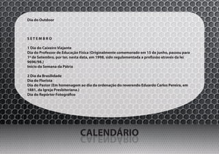 Dia do Outdoor



SETEMBRO

1 Dia do Caixeiro Viajante
Dia do Professor de Educação Física (Originalmente comemorado em 15 de junho, passou para
1º de Setembro, por ter, nesta data, em 1998, sido regulamentada a profissão através da lei
9696/98.)
Início da Semana da Pátria

2 Dia da Brasilidade
Dia do Florista
Dia do Pastor (Em homenagem ao dia da ordenação do reverendo Eduardo Carlos Pereira, em
1881, da Igreja Presbiteriana.)
Dia do Repórter Fotográfico




                             CALENDÁRIO
                             OIRÁDNELAC
 