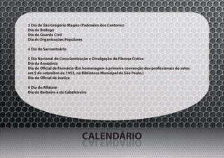 3 Dia de São Gregório Magno (Padroeiro dos Cantores)
Dia do Biólogo
Dia do Guarda Civil
Dia ds Organizações Populares

4 Dia do Serventuário

5 Dia Nacional de Conscientização e Divulgação da Fibrose Cística
Dia da Amazônia
Dia do Oficial de Farmácia (Em homenagem à primeira convenção dos profissionais do setor,
em 5 de setembro de 1953, na Biblioteca Municipal de São Paulo.)
Dia do Oficial de Justiça

6 Dia do Alfaiate
Dia do Barbeiro e do Cabeleireiro




                              CALENDÁRIO
                              OIRÁDNELAC
 
