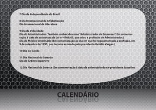 7 Dia da Independência do Brasil

8 Dia Internacional da Alfabetização
Dia Internacional da Literatura

9 Dia da Velocidade
Dia do Administrador (Também conhecido como “Administrador de Empresas”. Em comemo-
ração à data de assinatura da Lei nº 4769/65, que criou a profissão de Administrador.)
Dia do Médico Veterinário (Em comemoração ao dia em que foi regulamentada a profissão, em
9 de setembro de 1993, por decreto assinado pelo presidente Getúlio Vargas.)

10 Dia do Gordo

11 Dia Nacional do Serrado
Dia do Árbitro Esportivo

12 Dia Nacional da Seresta (Em comemoração à data de aniversário do ex-presidente Juscelino




                              CALENDÁRIO
                              OIRÁDNELAC
 