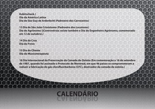 Kubitscheck.)
Dia da América Latina
Dia de São Guy de Arderlecht (Padroeiro dos Carroceiros)

13 Dia de São João Crisóstomo (Padroeiro dos Locutores)
Dia do Agrônomo ((Controvérsia: existe também o Dia do Engenheiro Agrônomo, comemorado
em 12 de outubro).)

14 Dia da Cruz
Dia do Frevo

15 Dia do Cliente
Dia do Musicoterapeuta

16 Dia Internacional da Preservação da Camada de Ozônio (Em comemoração a 16 de setembro
de 1987, quando foi assinado o Protocolo de Montreal, em que 46 países se comprometeram a
reduzir a fabricação do gás clorofluorbarbono (CFC), destruidor da camada de ozônio.)




                              CALENDÁRIO
                              OIRÁDNELAC
 