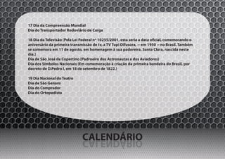 17 Dia da Compreensão Mundial
Dia do Transportador Rodoviário de Carga

18 Dia da Televisão (Pela Lei Federal nº 10255/2001, esta seria a data oficial, comemorando o
aniversário da primeira transmissão de tv, a TV Tupi Difusora, -- em 1950 -- no Brasil. Também
se comemora em 11 de agosto, em homenagem à sua padoreira, Santa Clara, nascida neste
dia.)
Dia de São José de Copertino (Padroeiro dos Astronautas e dos Aviadores)
Dia dos Símbolos Nacionais (Em comemoração à criação da primeira bandeira do Brasil, por
decreto de D.Pedro I, em 18 de setembro de 1822.)

19 Dia Nacional do Teatro
Dia de São Genaro
Dia do Comprador
Dia do Ortopedista




                               CALENDÁRIO
                               OIRÁDNELAC
 