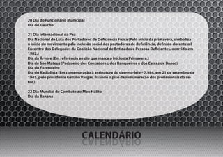 20 Dia do Funcionário Municipal
Dia do Gaúcho

21 Dia Internacional da Paz
Dia Nacional de Luta dos Portadores de Deficiência Física (Pelo início da primavera, simboliza
o início do movimento pela inclusão social dos portadores de deficiência, definido durante o I
Encontro dos Delegados da Coalizão Nacional de Entidades e Pessoas Deficientes, ocorrido em
1982.)
Dia da Árvore (Em referência ao dia que marca o início da Primavera.)
Dia de São Mateus (Padroeiro dos Contadores, dos Banqueiros e dos Caixas de Banco)
Dia do Fazendeiro
Dia do Radialista (Em comemoração à assinatura do decreto-lei nº 7.984, em 21 de setembro de
1945, pelo presidente Getúlio Vargas, fixando o piso da remuneração dos profissionais do se-
tor.)

22 Dia Mundial de Combate ao Mau Hálito
Dia da Banana




                              CALENDÁRIO
                              OIRÁDNELAC
 