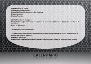 Dia da Defesa da Fauna
Dia da Juventude no Brasil
Dia de São Maurício (Padroeiro dos Tecelões)
Dia do Contador
Dia dos Amantes

23 Dia Mundial do Coração
Dia do Soldador (Controvérsia: há registros da comemoração tanto no dia 23 como no dia 24 de
setembro.)
Início da Primavera

24 Dia Internacional da Limpeza

25 Dia Nacional do Trânsito (Em comemoração à aprovação da lei nº 9.503/97, que instituiu o
Código Nacional de Trânsito.)
Dia da Tia Solteirona
Dia do Rádio e da Radiodifusão Brasileira (Em homenagem à data de nascimento de Edgard




                              CALENDÁRIO
                              OIRÁDNELAC
 
