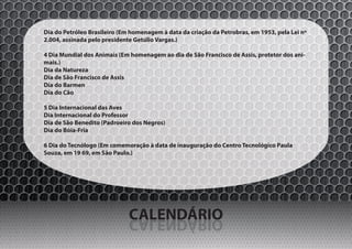 Dia do Petróleo Brasileiro (Em homenagem à data da criação da Petrobras, em 1953, pela Lei nº
2.004, assinada pelo presidente Getúlio Vargas.)

4 Dia Mundial dos Animais (Em homenagem ao dia de São Francisco de Assis, protetor dos ani-
mais.)
Dia da Natureza
Dia de São Francisco de Assis
Dia do Barmen
Dia do Cão

5 Dia Internacional das Aves
Dia Internacional do Professor
Dia de São Benedito (Padroeiro dos Negros)
Dia do Bóia-Fria

6 Dia do Tecnólogo (Em comemoração à data de inauguração do Centro Tecnológico Paula
Souza, em 19 69, em São Paulo.)




                              CALENDÁRIO
                              OIRÁDNELAC
 