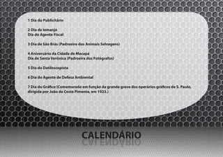 1 Dia do Publicitário

2 Dia de Iemanjá
Dia do Agente Fiscal

3 Dia de São Brás (Padroeiro dos Animais Selvagens)

4 Aniversário da Cidade de Macapá
Dia de Santa Verônica (Padroeira dos Fotógrafos)

5 Dia do Datiloscopista

6 Dia do Agente de Defesa Ambiental

7 Dia do Gráfico (Comemorado em função da grande greve dos operários gráficos de S. Paulo,
dirigida por João da Costa Pimenta, em 1923.)




                              CALENDÁRIO
                              OIRÁDNELAC
 