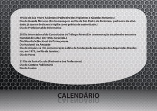 19 Dia de São Pedro Alcântara (Padroeiro dos Vigilantes e Guardas Noturnos)
Dia do Guarda Noturno (Em homenagem ao Dia de São Pedro de Alcântara, padroeiro da ativi-
dade, já que se dedicava à vigília como prática de austeridade.)
Dia do Profissional de Informática

20 Dia Internacional do Controlador de Tráfego Aéreo (Em comemoração ao primeiro encontro
mundial do setor, em 1960, na Grécia.)
Dia Mundial e Nacional da Osteoporose
Dia Nacional da Amizade
Dia do Arquivista (Em comemoração à data da fundação da Associação dos Arquivistas Brasilei-
ros, em 1971, no Rio de Janeiro.)
Dia do Poeta

21 Dia de Santa Úrsula (Padroeira dos Professoras)
Dia do Contato Publicitário
Dia do Lixeiro




                              CALENDÁRIO
                              OIRÁDNELAC
 