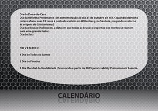 Dia da Dona-de-Casa
Dia da Reforma Protestante (Em comemoração ao dia 31 de outubro de 1517, quando Martinho
Lutero afixou suas 95 teses à porta do castelo em Wittenberg, na Saxônia, pregando o retorno
às origens do Cristianismo.)
Dia das Bruxas (Halloween, a data em que todas as bruxas e espíritos dos mortos se reúnem
para uma grande festa.)
Dia do Saci



NOVEMBRO

1 Dia de Todos os Santos

2 Dia de Finados

3 Dia Mundial da Usabilidade (Promovido a partir de 2005 pela Usability Professionals’ Associa-




                              CALENDÁRIO
                              OIRÁDNELAC
 