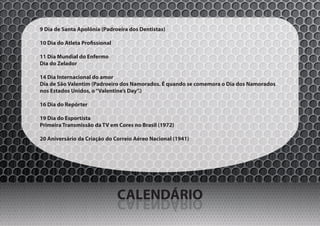 9 Dia de Santa Apolônia (Padroeira dos Dentistas)

10 Dia do Atleta Profissional

11 Dia Mundial do Enfermo
Dia do Zelador

14 Dia Internacional do amor
Dia de São Valentim (Padroeiro dos Namorados. É quando se comemora o Dia dos Namorados
nos Estados Unidos, o “Valentine’s Day”.)

16 Dia do Repórter

19 Dia do Esportista
Primeira Transmissão da TV em Cores no Brasil (1972)

20 Aniversário da Criação do Correio Aéreo Nacional (1941)




                                CALENDÁRIO
                                OIRÁDNELAC
 