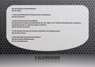 Dia da Indústria Automobilística
Dia do Trigo

11 Dia de São Martinho (Padroeiro dos Comissários)
Dia do Armistício

12 Dia Internacional da Qualidade
Dia Nacional do Supermercado (Neste dia, em 1968, a Lei 7.208 foi aprovada pelo Congresso,
regulamentando os supermercados no Brasil.)
Dia do Diretor de Escola

13 Dia de Bom Homem de Cremona (Padroeiro dos Negociantes)
Dia do Mau Humor

14 Dia Mundial e Nacional do Diabetes
Dia Nacional da Alfabetização
Dia dos Bandeirantes




                              CALENDÁRIO
                              OIRÁDNELAC
 