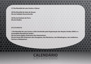 27 Dia Mundial da Luta Contra o Câncer

28 Dia Mundial de Ação de Graças
Dia do Soldado Desconhecido

30 Dia do Estatuto da Terra
Dia do Síndico



DEZEMBRO

1 Dia Mundial de Luta Contra a Aids (Instituido pela Organização das Nações Unidas (ONU) e a
Assembléia Mundial de Saúde.)
Dia de Santo Egídio (Padroeiro dos Veterinários)
Dia de Santo Elói (Padroeiro dos Garagistas, dos Mecânicos, dos Metalúrgicos, dos Joalheiros,
Ourives e Relojoeiros)




                              CALENDÁRIO
                              OIRÁDNELAC
 