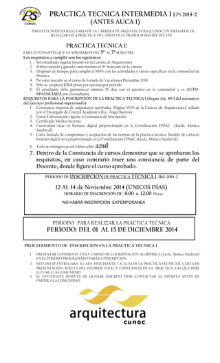 PRACTICA TECNICA INTERMEDIA 1 EPS 2014-2 
(ANTES AUCA 1) 
PARA ESTUDIANTES REGULARES DE LA CARRERA DE ARQUITECTURA (CUNOC) INTERESADOS EN 
REALIZAR ESTA PRÁCTICA DE CAMPO EN EL PRIMER SEMESTRE DEL EPS 
PRACTICA TECNICA 1: 
PARA ESTUDIANTES QUE YA APROBARON DEL 5º AL 7º SEMESTRE 
Los requisitos a cumplir son los siguientes: 
1. Ser estudiante regular inscrito en la Carrera de Arquitectura 
2. Haber cursado y ganado como mínimo el 5º. Semestre de la carrera 
3. Disponer de tiempo, para cumplir el 100% con las actividades y tareas específicas en la comunidad de 
4. No estar inscrito en el curso de Escuela de Vacaciones Diciembre 2014 
5. Sólo se aceptará UNA plaza por epesista por periodo 
6. El estudiante debe permanecer mínimo 15 días con el epesista en la comunidad y es AUTO-FINANCIADA 
por el estudiante. 
REQUISITOS PARA LA INSCRIPCION DE LA PRÁCTICA TECNICA 1 (Según Art. 49.3 del normativo 
del ejercicio profesional supervisado): 
1. Constancia impresa de asignaturas aprobadas (Página Web de la Carrera de Arquitectura), sellado 
por el Encargado de Control Académico (Lic. Ángel Barrios) 
2. Carné Universitario vigente ó Constancia de Inscripción. 
3. Certificado Medico reciente. 
4. Curriculum vitae en formato digital proporcionado en la Coordinación EPSAC (Licda. Mónica 
5. Carta firmada de compromiso y aceptación de las normas de la práctica técnica. Modelo de carta en 
formato digital será proporcionado en la Coordinación EPSAC (Licda. Mónica Sandoval) 
6. Todo se entregara en un folder color azul 
7. Dentro de la Constancia de cursos demostrar que se aprobaron los 
requisitos, en caso contrario traer una constancia de parte del 
Docente, donde figure el curso aprobado. 
PERIODO DE INSCRIPCIÓN DE PRACTICA TÉCNICA 1. IRG 2014-2 
12 AL 14 de Noviembre 2014 (ÚNICOS DÍAS) 
HORARIO DE INSCRIPCIÓN DE: 8:00 a 12:00 Horas 
NO HABRÁ INSCRIPCION EXTEMPORANEA 
Práctica. 
Sandoval) 
PERIODO PARA REALIZAR LA PRÁCTICA TECNICA 
PERÍODO: DEL 01 AL 15 DE DICIEMBRE 2014 
PROCEDIMIENTO DE INSCRIPCIÓN EN LA PRACTICA TÉCNICA 1 
1. PRESENTAR EXPEDIENTE EN LA UNIDAD DE COORDINACIÓN ACADÉMICA (Licda. Mónica Sandoval) 
EN EL PERIODO PROGRAMADO PARA LA INSCRIPCION. 
2. ESTE DIA SE ENTREGARA A CADA ESTUDIANTE LA GUIA DE LA PRACTICA TÉCNICA 1, CARTA DE 
PRESENTACIÓN, BOLETA DEL INFORME FINAL Y CONSTANCIA DE LA PRACTICA, LAS QUE DEBE 
LLEVAR A LA COMUNIDAD. 
3. EL ESTUDIANTE DESPUÉS DE QUEDAR INSCRITO DEBE CONTACTAR AL EPESISTA ANTES DE 
PARTIR A LA COMUNIDAD. 
SOLO SE INSCRIBE UN ESTUDIANTE POR OPCION Y POR EPESISTA 
 