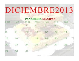 DICIEMBRE2013
            PANADERIA MAXIPAN
dom   lun   mar   mié   jue   vie   sáb
1     2     3     4     5     6     7

8     9     10    11    12    13    14

15    16    17    18    19    20    21

22    23    24    25    26    27    28

29    30    31
 