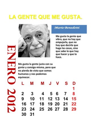 LA GENTE QUE ME GUSTA.


                                               Me gusta la gente que
                                               vibra, que no hay que
                                               empujarla, que no
                                               hay que decirle que
enero 2012


                                               haga las cosas, sino
                                               que sabe lo que hay
                                               que hacer y que lo
                                               hace.

             Me gusta la gente justa con su
             gente y consigo misma, pero que
             no pierda de vista que somos
             humanos y nos podemos
             equivocar.

               L      M        M      J       DV      S
                                              1
               2      3        4      5 6 7 8
               9      10      11     12 13 14 15
               16     17      18     19 20 21 22
               23     24      25     26 27 28 29
               30     31
 