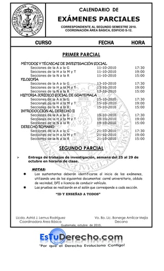 CALENDARIO DE

                           EXÁMENES PARCIALES
                             CORRESPONDIENTE AL SEGUNDO SEMESTRE 2010.
                               COORDINACIÓN ÁREA BÁSICA, EDIFICIO S-12.



            CURSO                                     FECHA                 HORA

                              PRIMER PARCIAL
    MÉTODOS Y TÉCNICAS DE INVESTIGACIÓN SOCIAL
          Secciones de la A a la G                   11-10-2010                17:30
          Secciones de la H a la M y T               11-10-2010                19:00
          Secciones de la N a la R                   11-10-2010                15:00
    FILOSOFÍA
          Secciones de la A a la G                   13-10-2010                17:30
          Secciones de la H a la M y T               13-10-2010                19:00
          Secciones de la N a la R                   13-10-2010                15:00
    HISTORIA JURÍDICO SOCIAL DE GUATEMALA
          Secciones de la A a la G                   15-10-2010                17:30
          Secciones de la H a la M y T               15-10-2010                19:00
          Secciones de la N a la R                   15-10-2010                15:00
    INTRODUCCIÓN AL DERECHO II
          Secciones de la A a la G                   19-10-2010                17:30
          Secciones de la H a la M y T               19-10-2010                19:00
          Secciones de la N a la R                   19-10-2010                15:00
    DERECHO ROMANO
          Secciones de la A a la G                   21-10-2010                17:30
          Secciones de la H a la M y T               21-10-2010                19:00
          Secciones de la N a la R                   21-10-2010                15:00


                            SEGUNDO PARCIAL
        Entrega de trabajos de investigación, semana del 25 al 29 de
         octubre en horario de clase.

          NOTAS:
           Los sustentantes deberán identificarse al inicio de los exámenes,
            utilizando uno de los siguientes documentos: carné universitario, cédula
            de vecindad, DPI o licencia de conducir vehículo.
           Las pruebas se realizarán en el salón que corresponde a cada sección.

                          “ID Y ENSEÑAD A TODOS”




Licda. Astrid J. Lemus Rodríguez                    Vo. Bo. Lic. Bonerge Amílcar Mejía
   Coordinadora Área Básica                                       Decano
                             Guatemala, octubre de 2010.
 