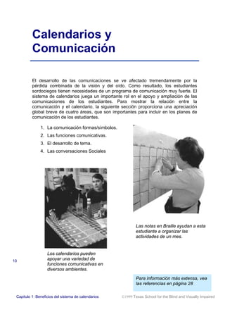 Calendarios y
Comunicación
El desarrollo de las comunicaciones se ve afectado tremendamente por la
pérdida combinada de la visión y del oído. Como resultado, los estudiantes
sordociegos tienen necesidades de un programa de comunicación muy fuerte. El
sistema de calendarios juega un importante rol en el apoyo y ampliación de las
comunicaciones de los estudiantes. Para mostrar la relación entre la
comunicación y el calendario, la siguiente sección proporciona una apreciación
global breve de cuatro áreas, que son importantes para incluir en los planes de
comunicación de los estudiantes.
1. La comunicación formas/símbolos.
2. Las funciones comunicativas.
3. El desarrollo de tema.
4. Las conversaciones Sociales
Las notas en Braille ayudan a esta
estudiante a organizar las
actividades de un mes.
Los calendarios pueden
apoyar una variedad de
funciones comunicativas en
diversos ambientes.
Para información más extensa, vea
las referencias en página 28
10
Capitulo 1: Beneficios del sistema de calendarios 1999 Texas School for the Blind and Visually Impaired
 